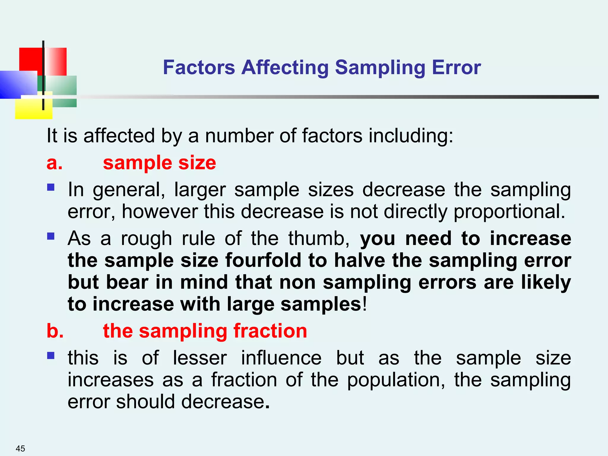 45
Factors Affecting Sampling Error
It is affected by a number of factors including:
a. sample size
 In general, larger sample sizes decrease the sampling
error, however this decrease is not directly proportional.
 As a rough rule of the thumb, you need to increase
the sample size fourfold to halve the sampling error
but bear in mind that non sampling errors are likely
to increase with large samples!
b. the sampling fraction
 this is of lesser influence but as the sample size
increases as a fraction of the population, the sampling
error should decrease.
 
