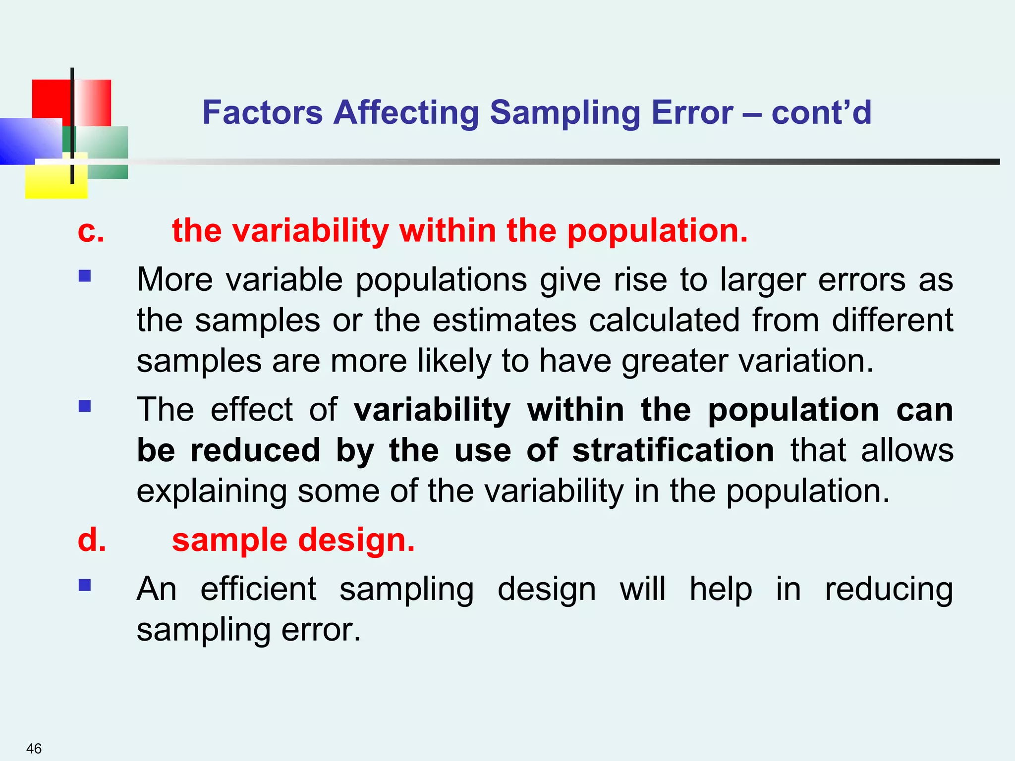 46
Factors Affecting Sampling Error – cont’d
c. the variability within the population.
 More variable populations give rise to larger errors as
the samples or the estimates calculated from different
samples are more likely to have greater variation.
 The effect of variability within the population can
be reduced by the use of stratification that allows
explaining some of the variability in the population.
d. sample design.
 An efficient sampling design will help in reducing
sampling error.
 