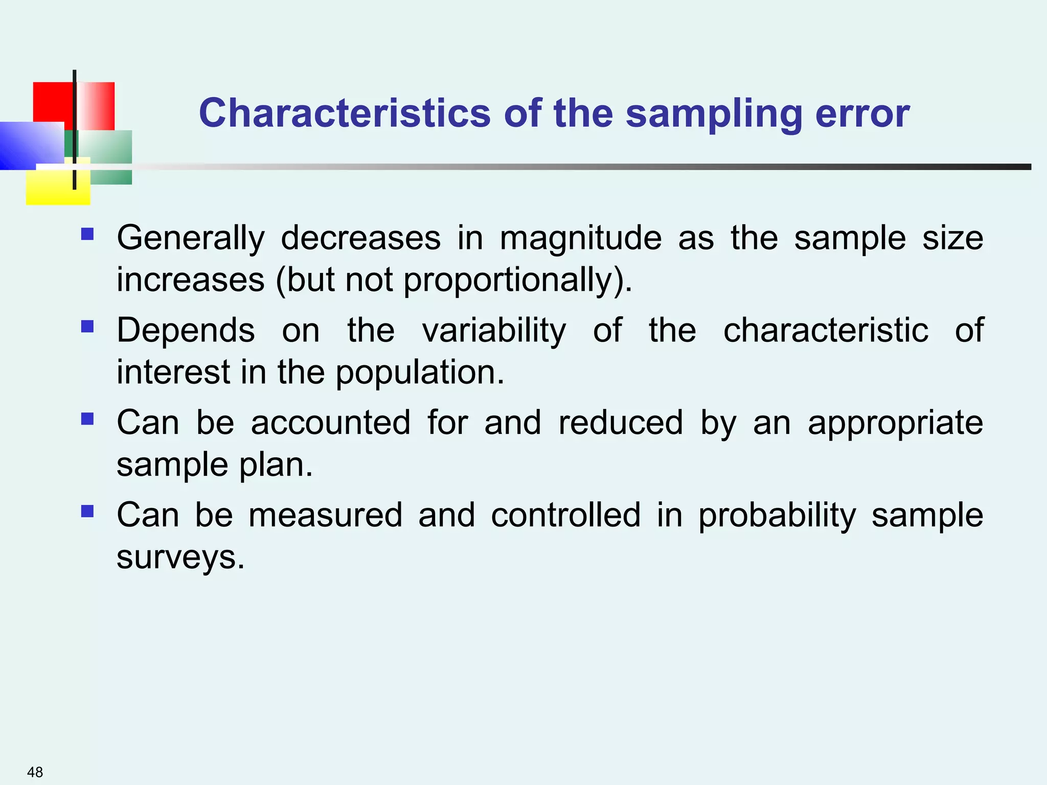 48
Characteristics of the sampling error
 Generally decreases in magnitude as the sample size
increases (but not proportionally).
 Depends on the variability of the characteristic of
interest in the population.
 Can be accounted for and reduced by an appropriate
sample plan.
 Can be measured and controlled in probability sample
surveys.
 