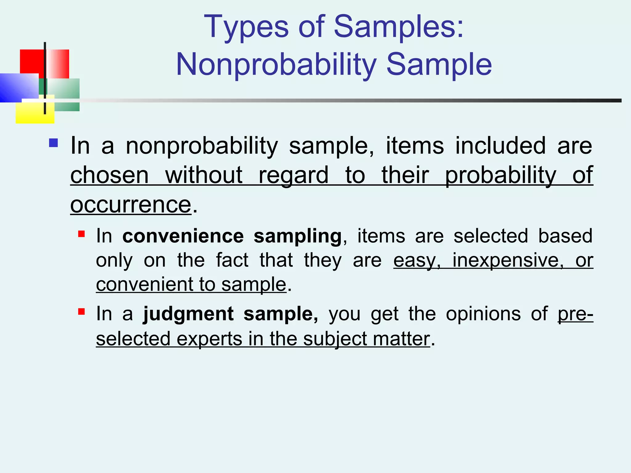 Types of Samples:
Nonprobability Sample
 In a nonprobability sample, items included are
chosen without regard to their probability of
occurrence.
 In convenience sampling, items are selected based
only on the fact that they are easy, inexpensive, or
convenient to sample.
 In a judgment sample, you get the opinions of pre-
selected experts in the subject matter.
 