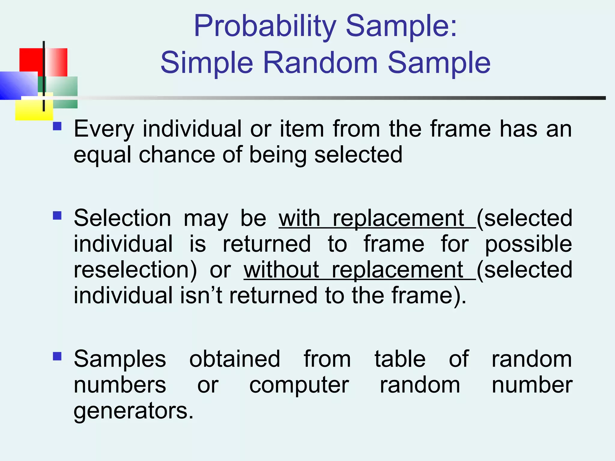 Probability Sample:
Simple Random Sample
 Every individual or item from the frame has an
equal chance of being selected
 Selection may be with replacement (selected
individual is returned to frame for possible
reselection) or without replacement (selected
individual isn’t returned to the frame).
 Samples obtained from table of random
numbers or computer random number
generators.
 