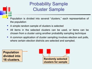 Probability Sample
Cluster Sample
 Population is divided into several “clusters,” each representative of
the population
 A simple random sample of clusters is selected
 All items in the selected clusters can be used, or items can be
chosen from a cluster using another probability sampling technique
 A common application of cluster sampling involves election exit polls,
where certain election districts are selected and sampled.
Population
divided into
16 clusters. Randomly selected
clusters for sample
 