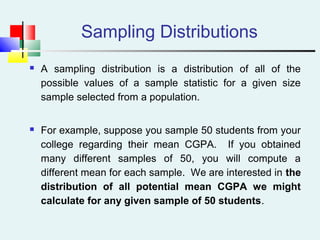 Sampling Distributions
 A sampling distribution is a distribution of all of the
possible values of a sample statistic for a given size
sample selected from a population.
 For example, suppose you sample 50 students from your
college regarding their mean CGPA. If you obtained
many different samples of 50, you will compute a
different mean for each sample. We are interested in the
distribution of all potential mean CGPA we might
calculate for any given sample of 50 students.
 