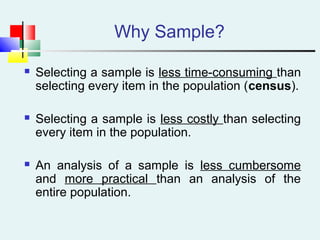 Why Sample?
 Selecting a sample is less time-consuming than
selecting every item in the population (census).
 Selecting a sample is less costly than selecting
every item in the population.
 An analysis of a sample is less cumbersome
and more practical than an analysis of the
entire population.
 