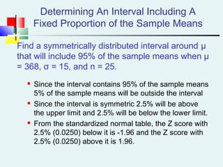 Determining An Interval Including A
Fixed Proportion of the Sample Means
Find a symmetrically distributed interval around µ
that will include 95% of the sample means when µ
= 368, σ = 15, and n = 25.
 Since the interval contains 95% of the sample means
5% of the sample means will be outside the interval
 Since the interval is symmetric 2.5% will be above
the upper limit and 2.5% will be below the lower limit.
 From the standardized normal table, the Z score with
2.5% (0.0250) below it is -1.96 and the Z score with
2.5% (0.0250) above it is 1.96.
 