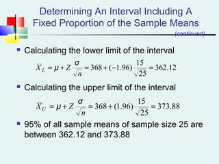 Determining An Interval Including A
Fixed Proportion of the Sample Means
 Calculating the lower limit of the interval
 Calculating the upper limit of the interval
 95% of all sample means of sample size 25 are
between 362.12 and 373.88
12.362
25
15
)96.1(368 =−+=+=
n
ZX L
σ
μ
(continued)
88.373
25
15
)96.1(368 =+=+=
n
ZXU
σ
μ
 