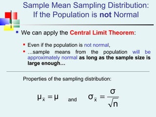 Sample Mean Sampling Distribution:
If the Population is not Normal
 We can apply the Central Limit Theorem:
 Even if the population is not normal,
 …sample means from the population will be
approximately normal as long as the sample size isas long as the sample size is
large enough…large enough…
Properties of the sampling distribution:
andμμx =
n
σ
σx =
 