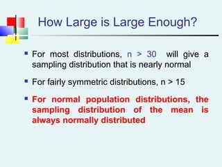 How Large is Large Enough?
 For most distributions, n > 30 will give a
sampling distribution that is nearly normal
 For fairly symmetric distributions, n > 15
 For normal population distributions, the
sampling distribution of the mean is
always normally distributed
 