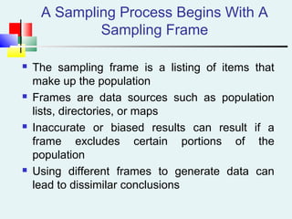 A Sampling Process Begins With A
Sampling Frame
 The sampling frame is a listing of items that
make up the population
 Frames are data sources such as population
lists, directories, or maps
 Inaccurate or biased results can result if a
frame excludes certain portions of the
population
 Using different frames to generate data can
lead to dissimilar conclusions
 
