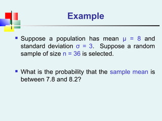 Example
 Suppose a population has mean μ = 8 and
standard deviation σ = 3. Suppose a random
sample of size n = 36 is selected.
 What is the probability that the sample mean is
between 7.8 and 8.2?
 