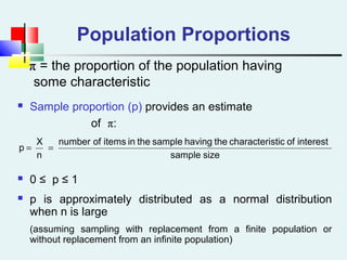 Population Proportions
ππ = the proportion of the population having
some characteristic
 Sample proportion (p) provides an estimate
of π:
 0 ≤ p ≤ 1
 p is approximately distributed as a normal distribution
when n is large
(assuming sampling with replacement from a finite population or
without replacement from an infinite population)
sizesample
interestofsticcharacterithehavingsampletheinitemsofnumber
n
X
p ==
 