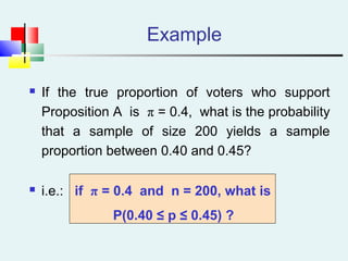 Example
 If the true proportion of voters who support
Proposition A is π = 0.4, what is the probability
that a sample of size 200 yields a sample
proportion between 0.40 and 0.45?
 i.e.: if π = 0.4 and n = 200, what is
P(0.40 ≤ p ≤ 0.45) ?
 