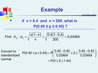 Example
 if π = 0.4 and n = 200, what is
P(0.40 ≤ p ≤ 0.45) ?
(continued)
0.03464
200
0.4)0.4(1
n
)(1
σp =
−
=
−
=
ππ
1.44)ZP(0
0.03464
0.400.45
Z
0.03464
0.400.40
P0.45)pP(0.40
≤≤=





 −
≤≤
−
=≤≤
Find :
Convert to
standardized
normal:
pσ
 