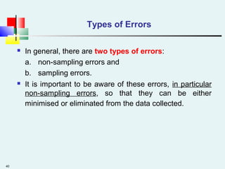 40
Types of Errors
 In general, there are two types of errors:
a. non-sampling errors and
b. sampling errors.
 It is important to be aware of these errors, in particular
non-sampling errors, so that they can be either
minimised or eliminated from the data collected.
 