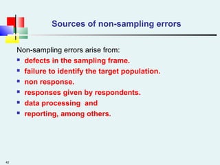 42
Sources of non-sampling errors
Non-sampling errors arise from:
 defects in the sampling frame.
 failure to identify the target population.
 non response.
 responses given by respondents.
 data processing and
 reporting, among others.
 