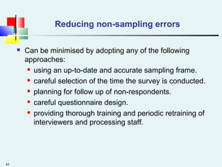 43
Reducing non-sampling errors
 Can be minimised by adopting any of the following
approaches:
 using an up-to-date and accurate sampling frame.
 careful selection of the time the survey is conducted.
 planning for follow up of non-respondents.
 careful questionnaire design.
 providing thorough training and periodic retraining of
interviewers and processing staff.
 
