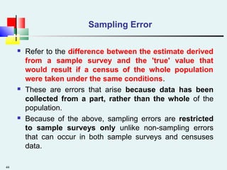 44
Sampling Error
 Refer to the difference between the estimate derived
from a sample survey and the 'true' value that
would result if a census of the whole population
were taken under the same conditions.
 These are errors that arise because data has been
collected from a part, rather than the whole of the
population.
 Because of the above, sampling errors are restricted
to sample surveys only unlike non-sampling errors
that can occur in both sample surveys and censuses
data.
 