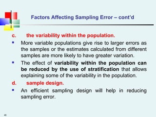 46
Factors Affecting Sampling Error – cont’d
c. the variability within the population.
 More variable populations give rise to larger errors as
the samples or the estimates calculated from different
samples are more likely to have greater variation.
 The effect of variability within the population can
be reduced by the use of stratification that allows
explaining some of the variability in the population.
d. sample design.
 An efficient sampling design will help in reducing
sampling error.
 