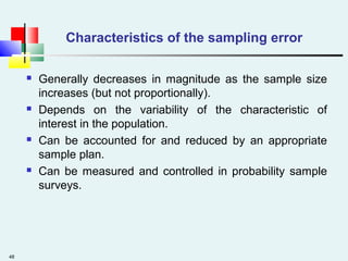 48
Characteristics of the sampling error
 Generally decreases in magnitude as the sample size
increases (but not proportionally).
 Depends on the variability of the characteristic of
interest in the population.
 Can be accounted for and reduced by an appropriate
sample plan.
 Can be measured and controlled in probability sample
surveys.
 