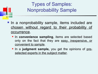 Types of Samples:
Nonprobability Sample
 In a nonprobability sample, items included are
chosen without regard to their probability of
occurrence.
 In convenience sampling, items are selected based
only on the fact that they are easy, inexpensive, or
convenient to sample.
 In a judgment sample, you get the opinions of pre-
selected experts in the subject matter.
 