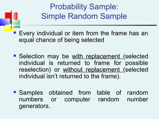 Probability Sample:
Simple Random Sample
 Every individual or item from the frame has an
equal chance of being selected
 Selection may be with replacement (selected
individual is returned to frame for possible
reselection) or without replacement (selected
individual isn’t returned to the frame).
 Samples obtained from table of random
numbers or computer random number
generators.
 