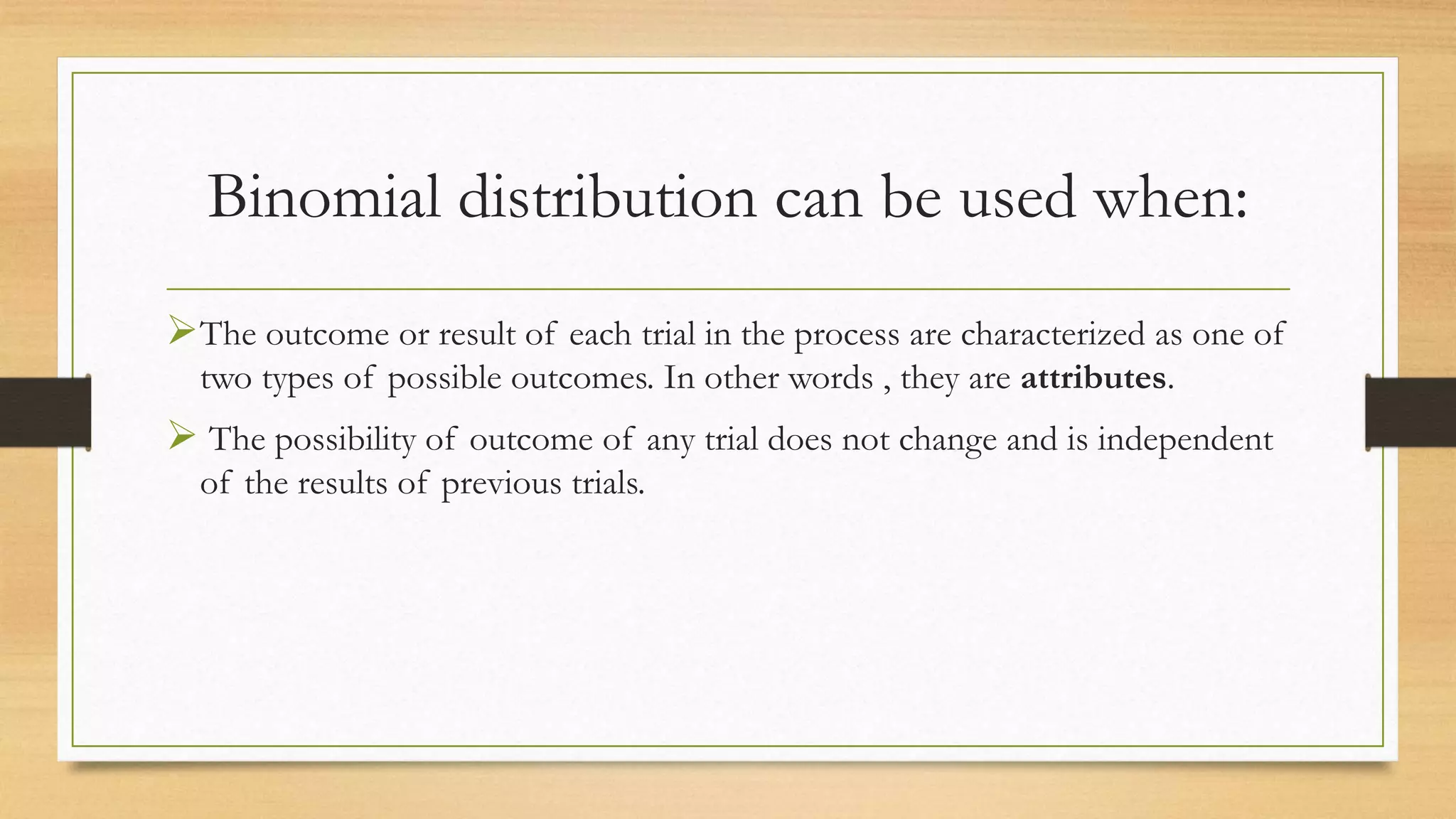 Binomial distribution can be used when:
The outcome or result of each trial in the process are characterized as one of
two types of possible outcomes. In other words , they are attributes.
 The possibility of outcome of any trial does not change and is independent
of the results of previous trials.
 