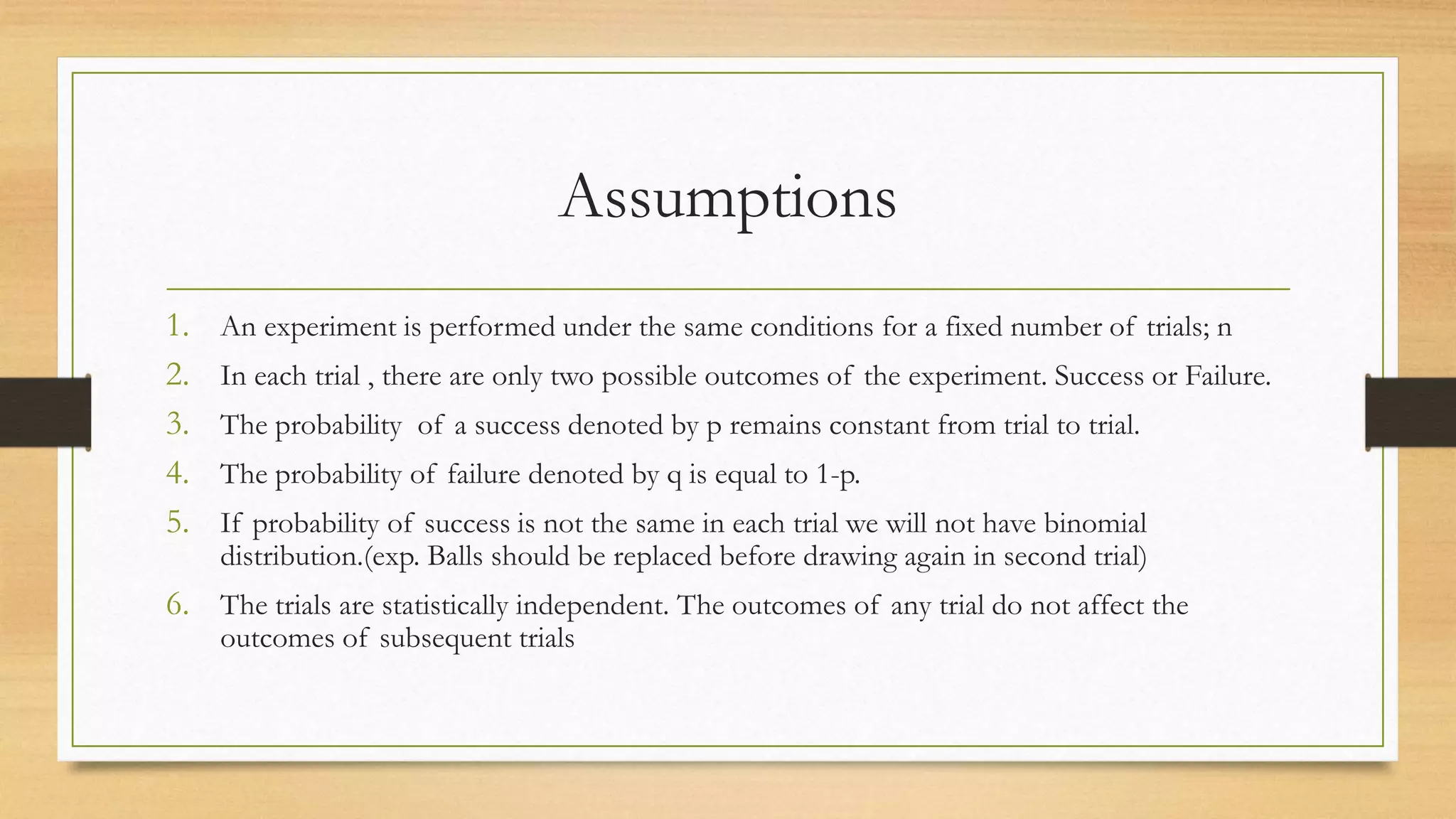 Assumptions
1. An experiment is performed under the same conditions for a fixed number of trials; n
2. In each trial , there are only two possible outcomes of the experiment. Success or Failure.
3. The probability of a success denoted by p remains constant from trial to trial.
4. The probability of failure denoted by q is equal to 1-p.
5. If probability of success is not the same in each trial we will not have binomial
distribution.(exp. Balls should be replaced before drawing again in second trial)
6. The trials are statistically independent. The outcomes of any trial do not affect the
outcomes of subsequent trials
 