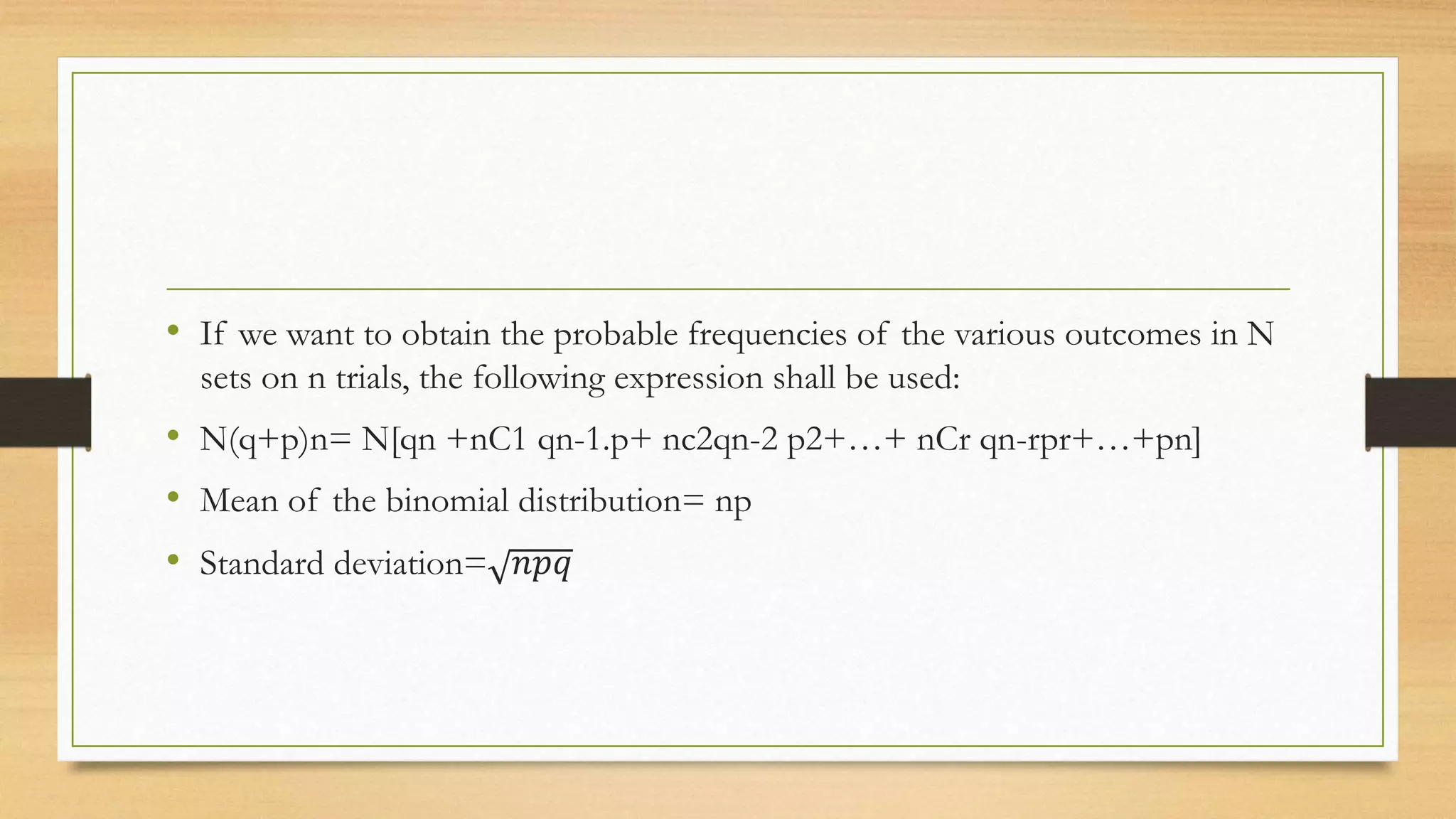 • If we want to obtain the probable frequencies of the various outcomes in N
sets on n trials, the following expression shall be used:
• N(q+p)n= N[qn +nC1 qn-1.p+ nc2qn-2 p2+…+ nCr qn-rpr+…+pn]
• Mean of the binomial distribution= np
• Standard deviation= 𝑛𝑝𝑞
 