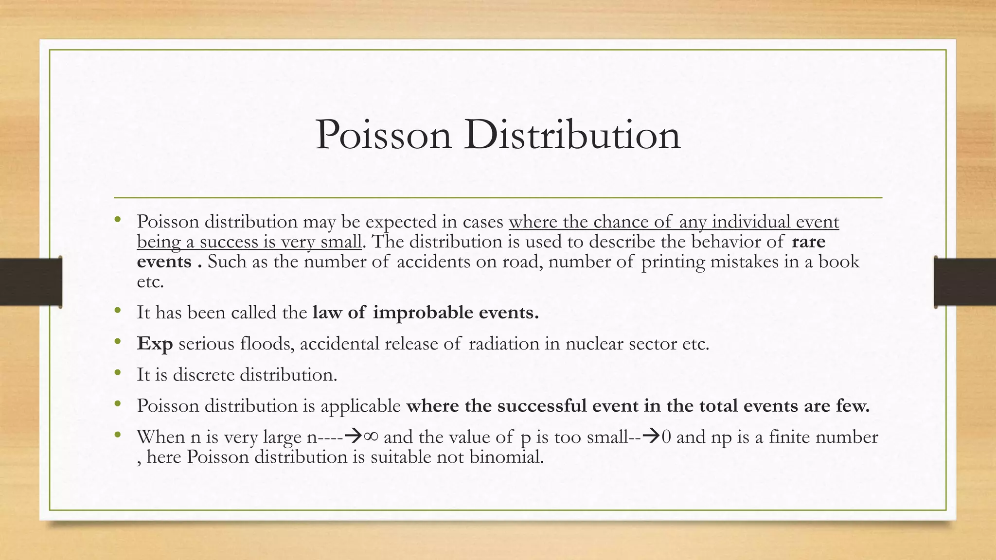 Poisson Distribution
• Poisson distribution may be expected in cases where the chance of any individual event
being a success is very small. The distribution is used to describe the behavior of rare
events . Such as the number of accidents on road, number of printing mistakes in a book
etc.
• It has been called the law of improbable events.
• Exp serious floods, accidental release of radiation in nuclear sector etc.
• It is discrete distribution.
• Poisson distribution is applicable where the successful event in the total events are few.
• When n is very large n----∞ and the value of p is too small--0 and np is a finite number
, here Poisson distribution is suitable not binomial.
 