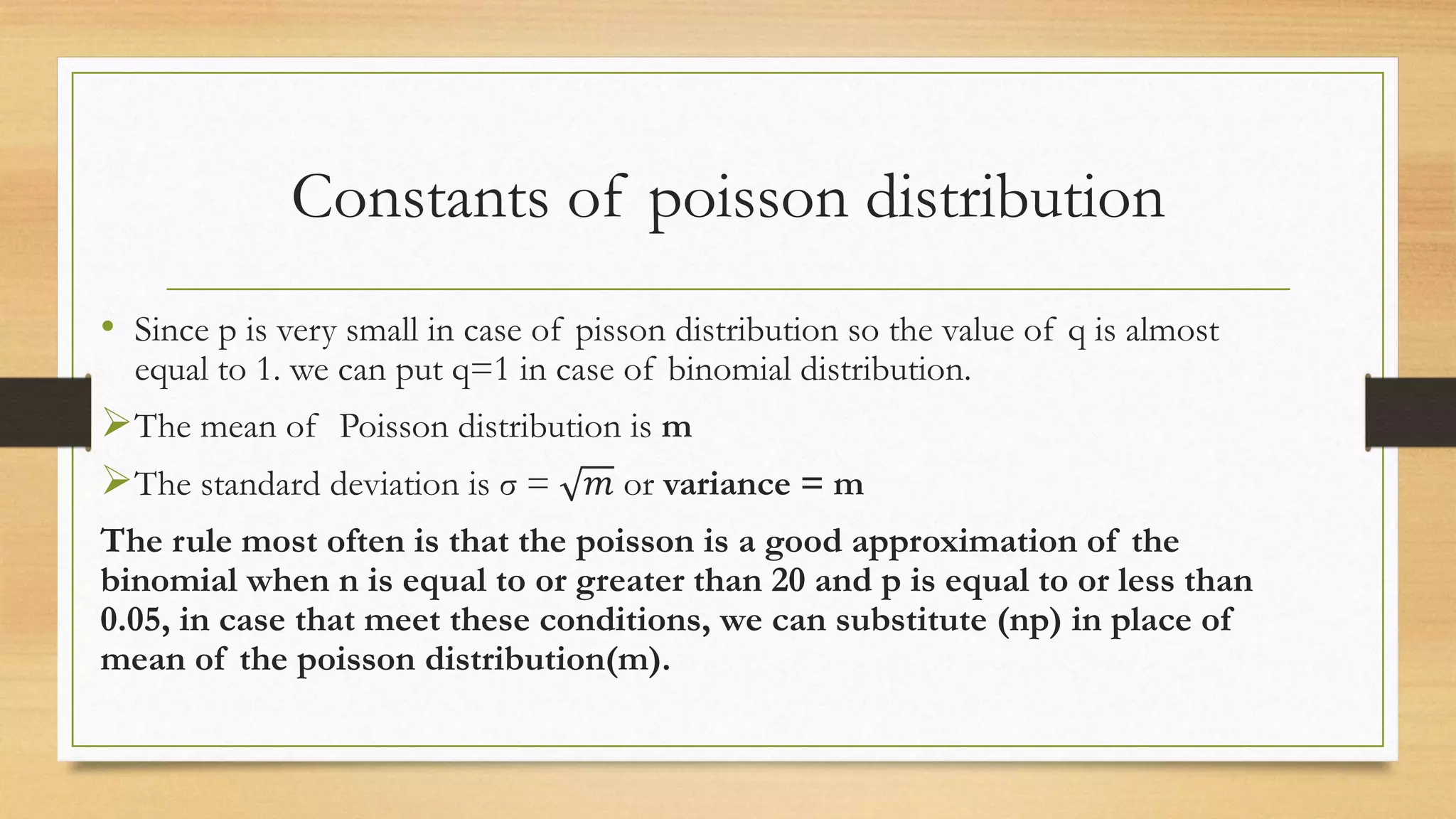 Constants of poisson distribution
• Since p is very small in case of pisson distribution so the value of q is almost
equal to 1. we can put q=1 in case of binomial distribution.
The mean of Poisson distribution is m
The standard deviation is σ = 𝑚 or variance = m
The rule most often is that the poisson is a good approximation of the
binomial when n is equal to or greater than 20 and p is equal to or less than
0.05, in case that meet these conditions, we can substitute (np) in place of
mean of the poisson distribution(m).
 