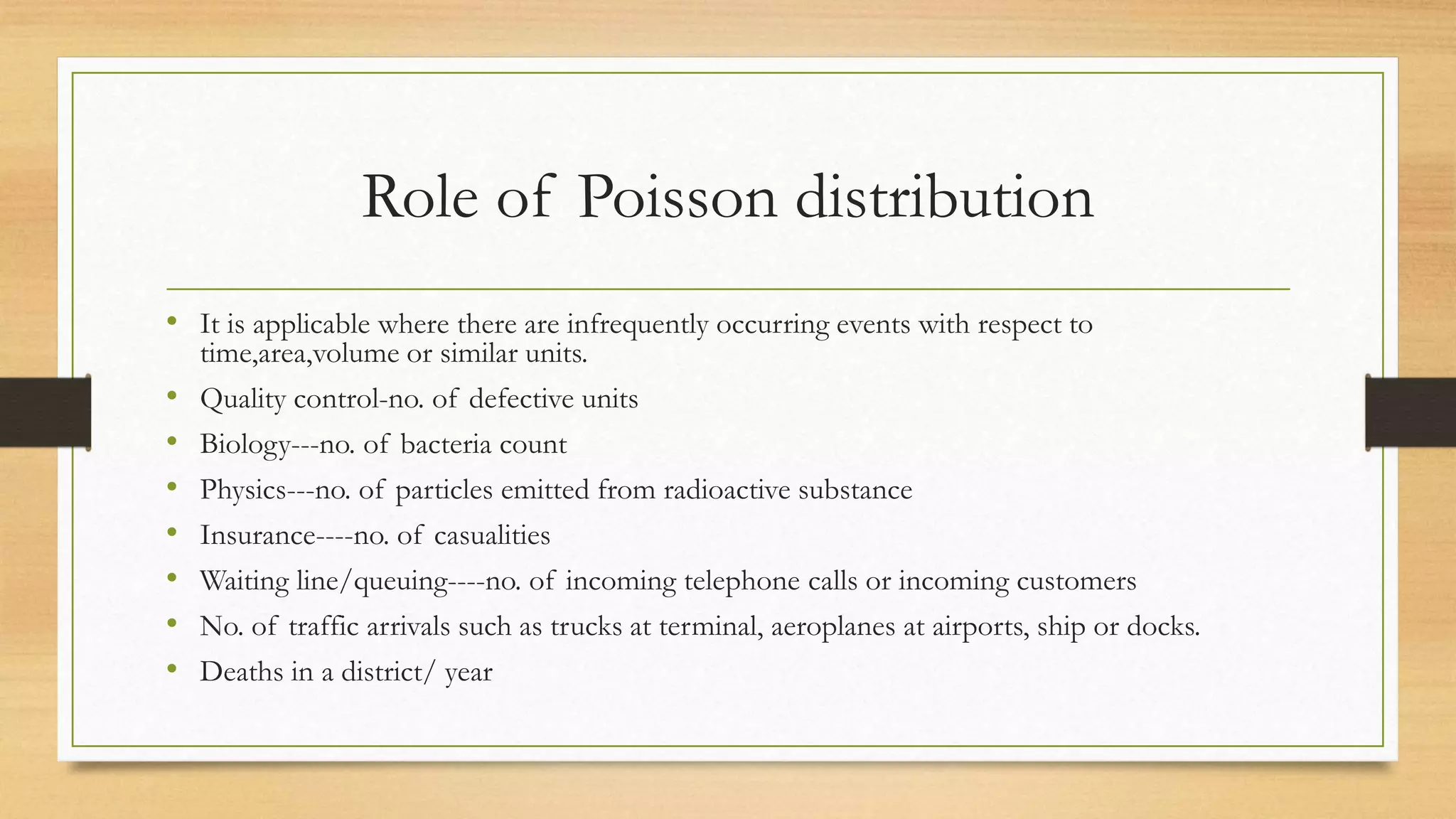 Role of Poisson distribution
• It is applicable where there are infrequently occurring events with respect to
time,area,volume or similar units.
• Quality control-no. of defective units
• Biology---no. of bacteria count
• Physics---no. of particles emitted from radioactive substance
• Insurance----no. of casualities
• Waiting line/queuing----no. of incoming telephone calls or incoming customers
• No. of traffic arrivals such as trucks at terminal, aeroplanes at airports, ship or docks.
• Deaths in a district/ year
 