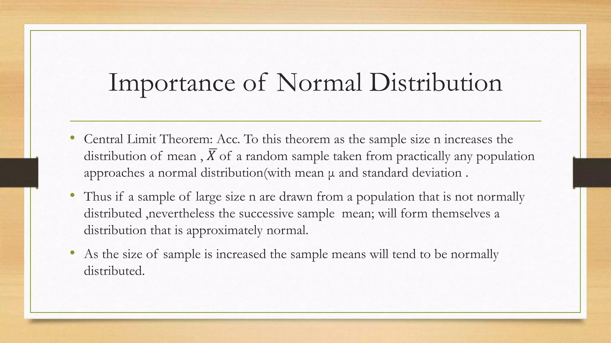 Importance of Normal Distribution
• Central Limit Theorem: Acc. To this theorem as the sample size n increases the
distribution of mean , 𝑋 of a random sample taken from practically any population
approaches a normal distribution(with mean μ and standard deviation .
• Thus if a sample of large size n are drawn from a population that is not normally
distributed ,nevertheless the successive sample mean; will form themselves a
distribution that is approximately normal.
• As the size of sample is increased the sample means will tend to be normally
distributed.
 