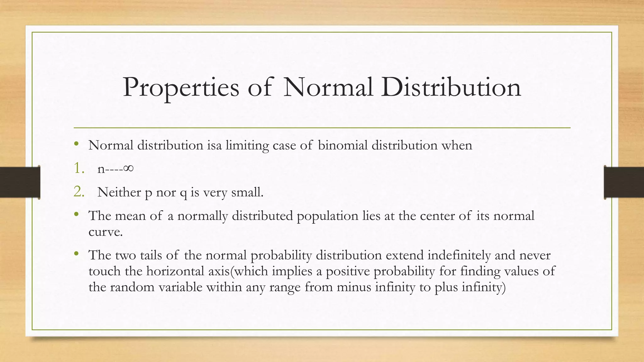 Properties of Normal Distribution
• Normal distribution isa limiting case of binomial distribution when
1. n----∞
2. Neither p nor q is very small.
• The mean of a normally distributed population lies at the center of its normal
curve.
• The two tails of the normal probability distribution extend indefinitely and never
touch the horizontal axis(which implies a positive probability for finding values of
the random variable within any range from minus infinity to plus infinity)
 