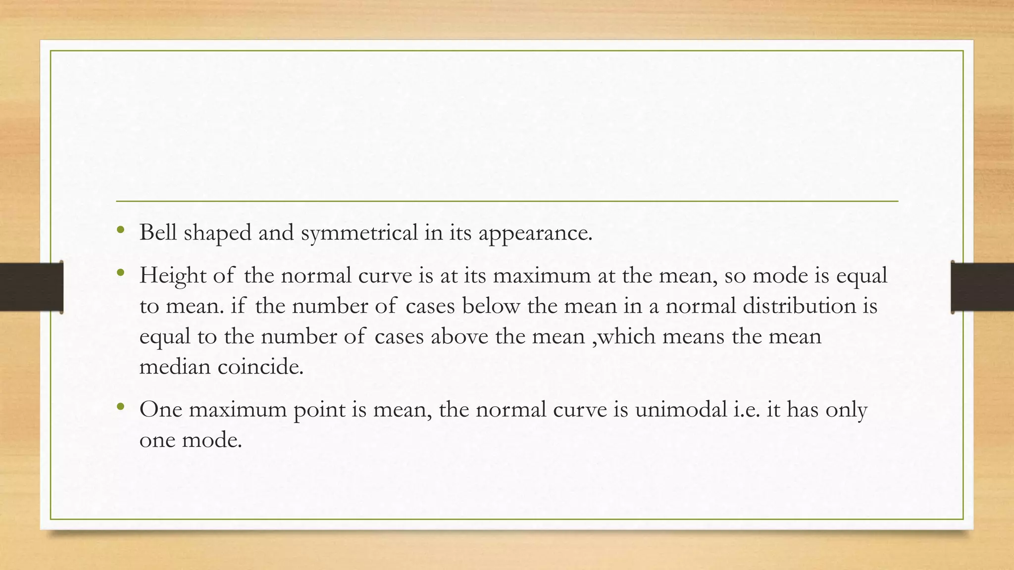 • Bell shaped and symmetrical in its appearance.
• Height of the normal curve is at its maximum at the mean, so mode is equal
to mean. if the number of cases below the mean in a normal distribution is
equal to the number of cases above the mean ,which means the mean
median coincide.
• One maximum point is mean, the normal curve is unimodal i.e. it has only
one mode.
 