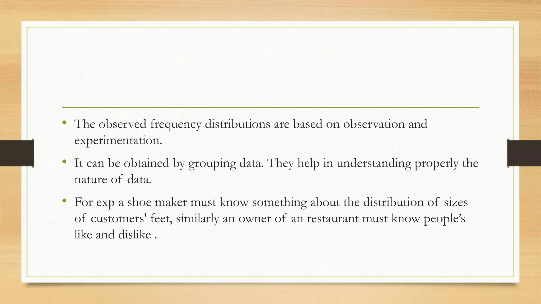 • The observed frequency distributions are based on observation and
experimentation.
• It can be obtained by grouping data. They help in understanding properly the
nature of data.
• For exp a shoe maker must know something about the distribution of sizes
of customers' feet, similarly an owner of an restaurant must know people’s
like and dislike .
 