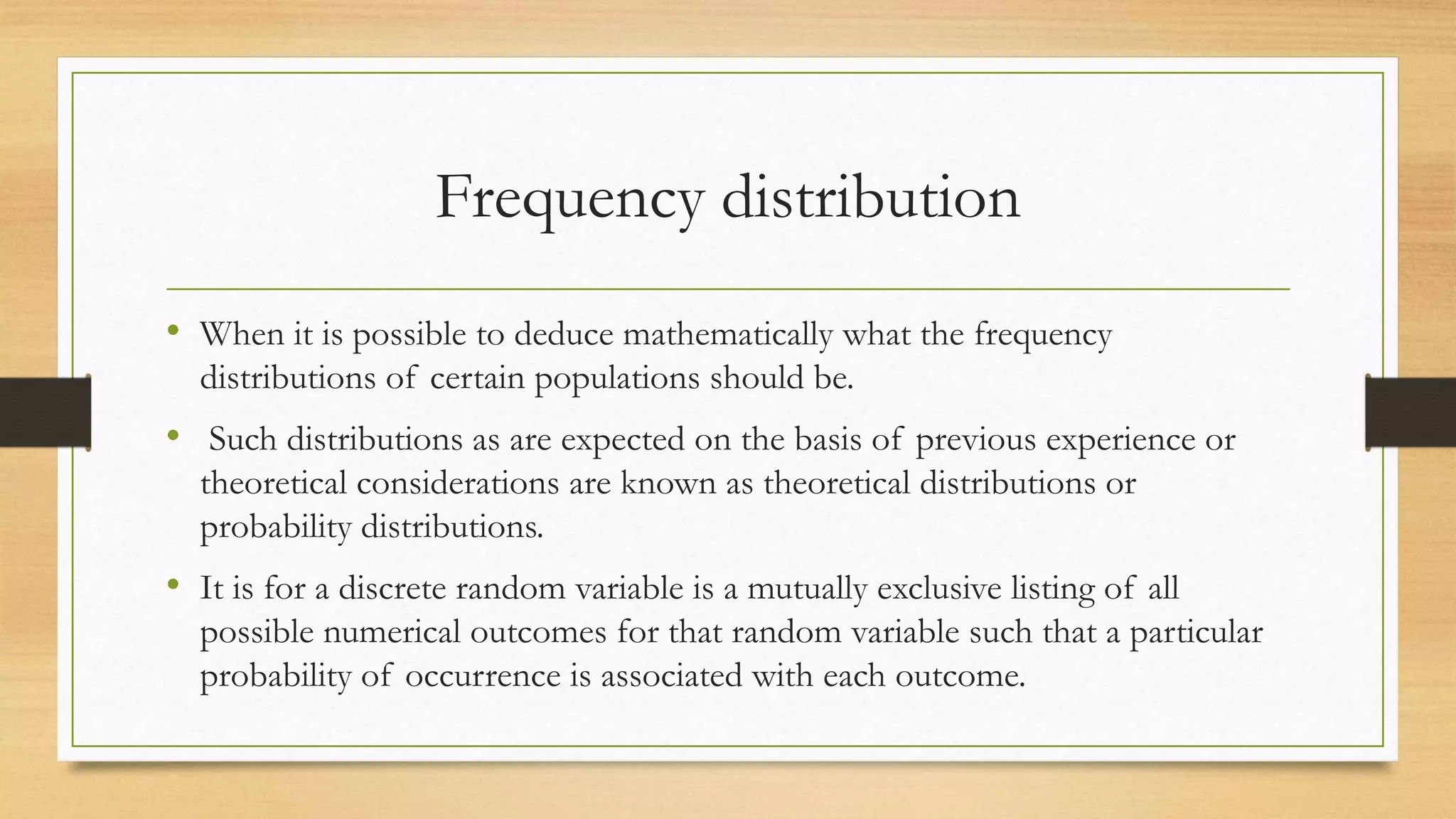 Frequency distribution
• When it is possible to deduce mathematically what the frequency
distributions of certain populations should be.
• Such distributions as are expected on the basis of previous experience or
theoretical considerations are known as theoretical distributions or
probability distributions.
• It is for a discrete random variable is a mutually exclusive listing of all
possible numerical outcomes for that random variable such that a particular
probability of occurrence is associated with each outcome.
 
