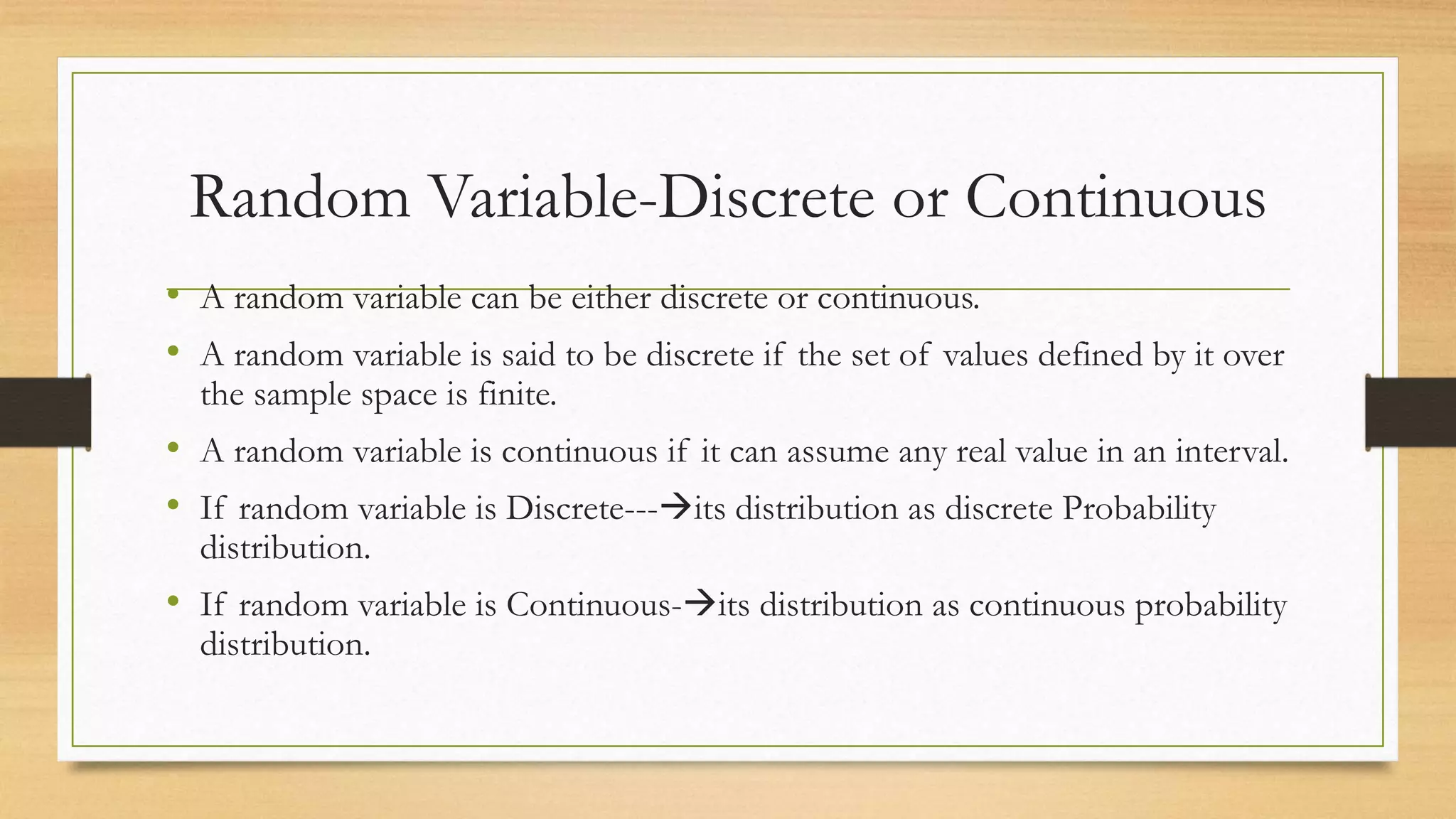 Random Variable-Discrete or Continuous
• A random variable can be either discrete or continuous.
• A random variable is said to be discrete if the set of values defined by it over
the sample space is finite.
• A random variable is continuous if it can assume any real value in an interval.
• If random variable is Discrete---its distribution as discrete Probability
distribution.
• If random variable is Continuous-its distribution as continuous probability
distribution.
 
