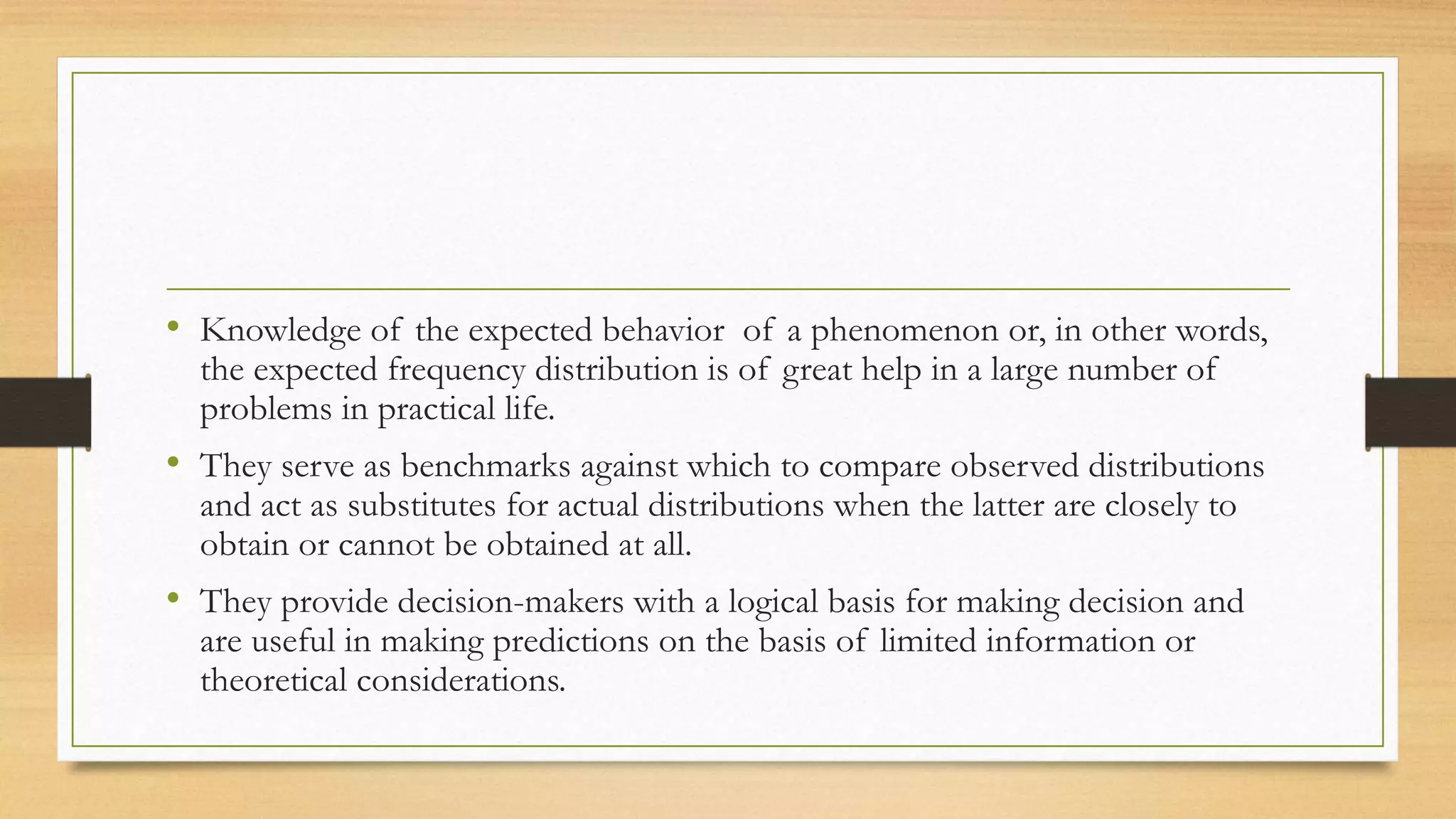 • Knowledge of the expected behavior of a phenomenon or, in other words,
the expected frequency distribution is of great help in a large number of
problems in practical life.
• They serve as benchmarks against which to compare observed distributions
and act as substitutes for actual distributions when the latter are closely to
obtain or cannot be obtained at all.
• They provide decision-makers with a logical basis for making decision and
are useful in making predictions on the basis of limited information or
theoretical considerations.
 