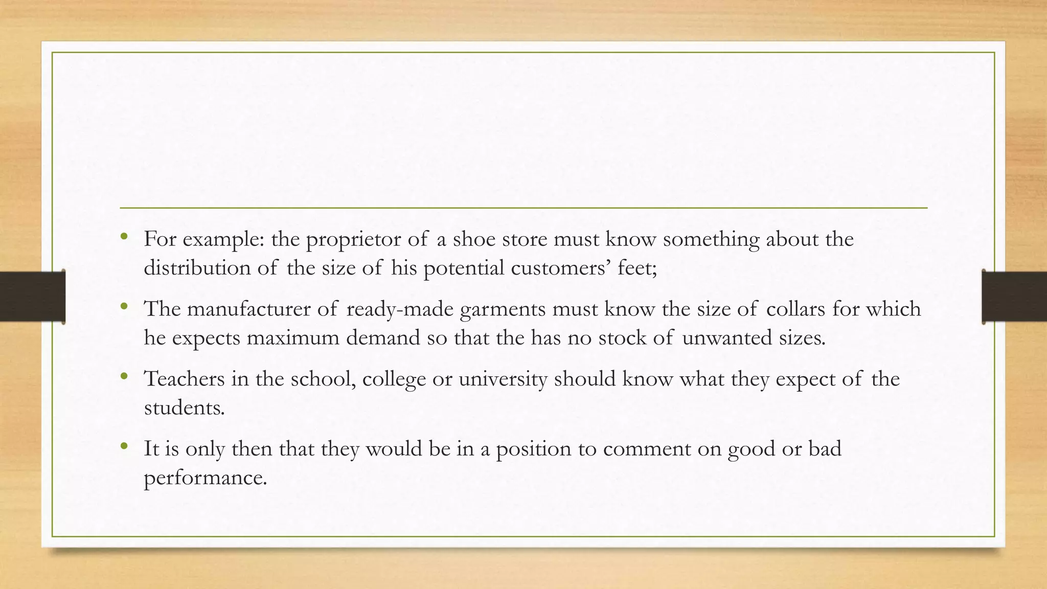 • For example: the proprietor of a shoe store must know something about the
distribution of the size of his potential customers’ feet;
• The manufacturer of ready-made garments must know the size of collars for which
he expects maximum demand so that the has no stock of unwanted sizes.
• Teachers in the school, college or university should know what they expect of the
students.
• It is only then that they would be in a position to comment on good or bad
performance.
 