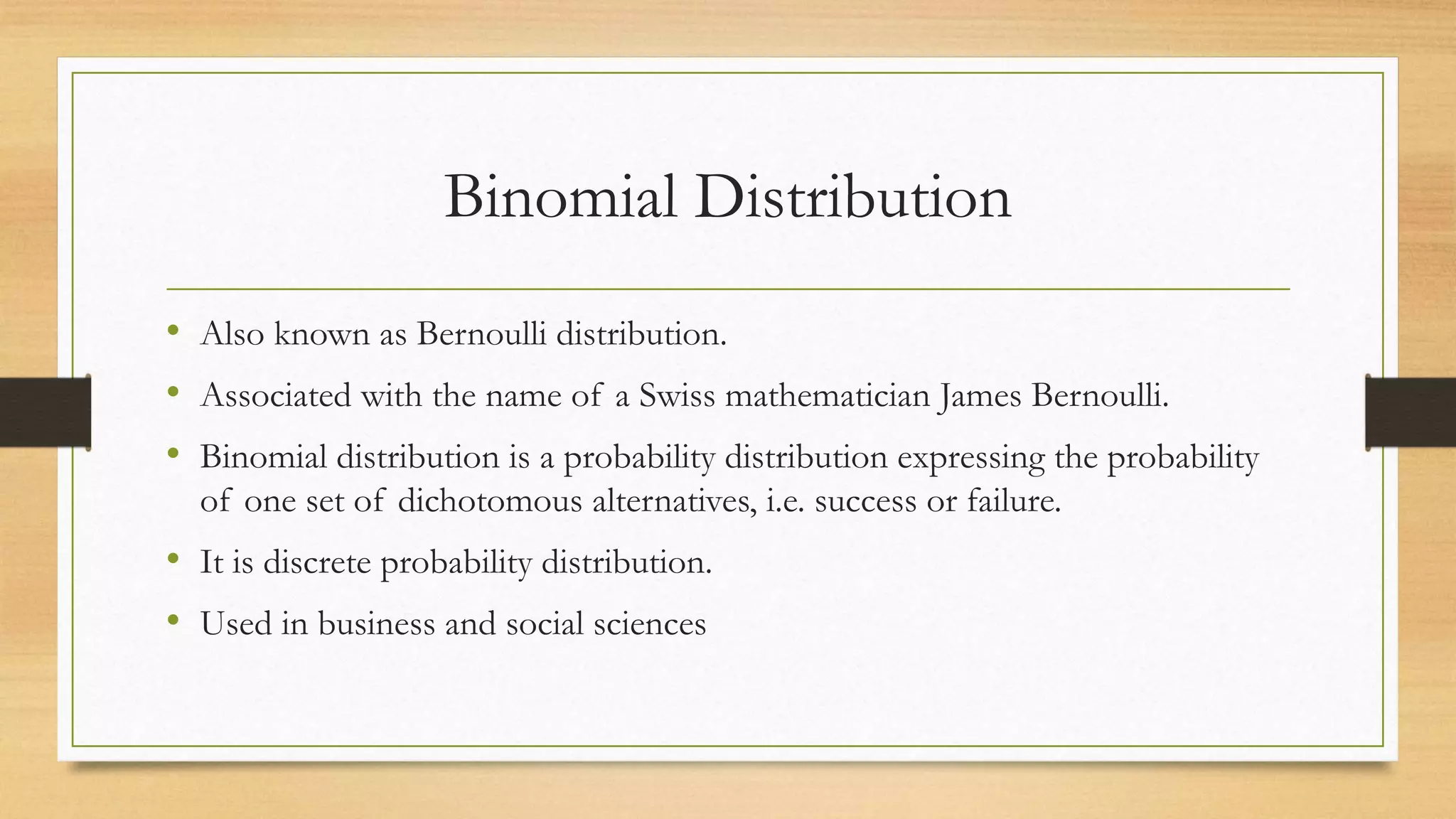 Binomial Distribution
• Also known as Bernoulli distribution.
• Associated with the name of a Swiss mathematician James Bernoulli.
• Binomial distribution is a probability distribution expressing the probability
of one set of dichotomous alternatives, i.e. success or failure.
• It is discrete probability distribution.
• Used in business and social sciences
 