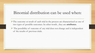 Binomial distribution can be used when:
The outcome or result of each trial in the process are characterized as one of
two types of possible outcomes. In other words , they are attributes.
 The possibility of outcome of any trial does not change and is independent
of the results of previous trials.
 