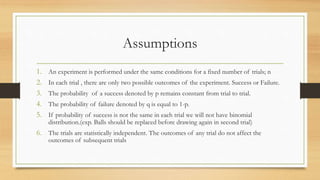 Assumptions
1. An experiment is performed under the same conditions for a fixed number of trials; n
2. In each trial , there are only two possible outcomes of the experiment. Success or Failure.
3. The probability of a success denoted by p remains constant from trial to trial.
4. The probability of failure denoted by q is equal to 1-p.
5. If probability of success is not the same in each trial we will not have binomial
distribution.(exp. Balls should be replaced before drawing again in second trial)
6. The trials are statistically independent. The outcomes of any trial do not affect the
outcomes of subsequent trials
 
