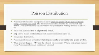 Poisson Distribution
• Poisson distribution may be expected in cases where the chance of any individual event
being a success is very small. The distribution is used to describe the behavior of rare
events . Such as the number of accidents on road, number of printing mistakes in a book
etc.
• It has been called the law of improbable events.
• Exp serious floods, accidental release of radiation in nuclear sector etc.
• It is discrete distribution.
• Poisson distribution is applicable where the successful event in the total events are few.
• When n is very large n----∞ and the value of p is too small--0 and np is a finite number
, here Poisson distribution is suitable not binomial.
 