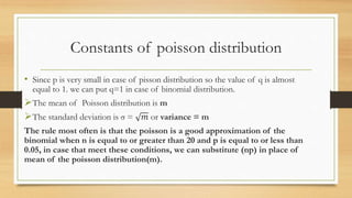 Constants of poisson distribution
• Since p is very small in case of pisson distribution so the value of q is almost
equal to 1. we can put q=1 in case of binomial distribution.
The mean of Poisson distribution is m
The standard deviation is σ = 𝑚 or variance = m
The rule most often is that the poisson is a good approximation of the
binomial when n is equal to or greater than 20 and p is equal to or less than
0.05, in case that meet these conditions, we can substitute (np) in place of
mean of the poisson distribution(m).
 