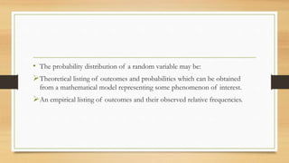 • The probability distribution of a random variable may be:
Theoretical listing of outcomes and probabilities which can be obtained
from a mathematical model representing some phenomenon of interest.
An empirical listing of outcomes and their observed relative frequencies.
 