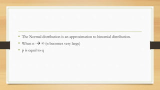 • The Normal distribution is an approximation to binomial distribution.
• When n - ∞ (n becomes very large)
• p is equal to q
 