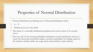 Properties of Normal Distribution
• Normal distribution isa limiting case of binomial distribution when
1. n----∞
2. Neither p nor q is very small.
• The mean of a normally distributed population lies at the center of its normal
curve.
• The two tails of the normal probability distribution extend indefinitely and never
touch the horizontal axis(which implies a positive probability for finding values of
the random variable within any range from minus infinity to plus infinity)
 