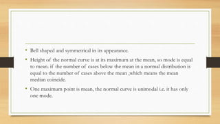 • Bell shaped and symmetrical in its appearance.
• Height of the normal curve is at its maximum at the mean, so mode is equal
to mean. if the number of cases below the mean in a normal distribution is
equal to the number of cases above the mean ,which means the mean
median coincide.
• One maximum point is mean, the normal curve is unimodal i.e. it has only
one mode.
 