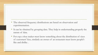 • The observed frequency distributions are based on observation and
experimentation.
• It can be obtained by grouping data. They help in understanding properly the
nature of data.
• For exp a shoe maker must know something about the distribution of sizes
of customers' feet, similarly an owner of an restaurant must know people’s
like and dislike .
 