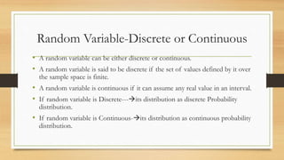Random Variable-Discrete or Continuous
• A random variable can be either discrete or continuous.
• A random variable is said to be discrete if the set of values defined by it over
the sample space is finite.
• A random variable is continuous if it can assume any real value in an interval.
• If random variable is Discrete---its distribution as discrete Probability
distribution.
• If random variable is Continuous-its distribution as continuous probability
distribution.
 